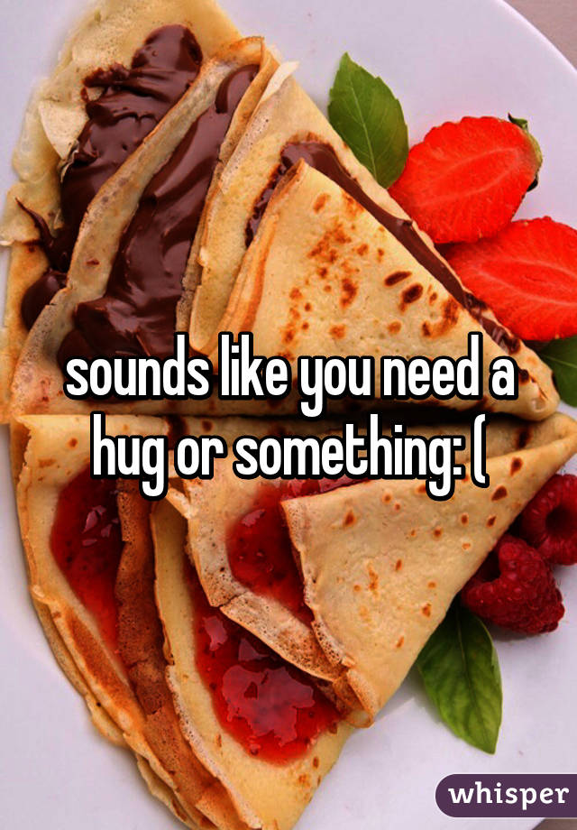 sounds like you need a hug or something: (
