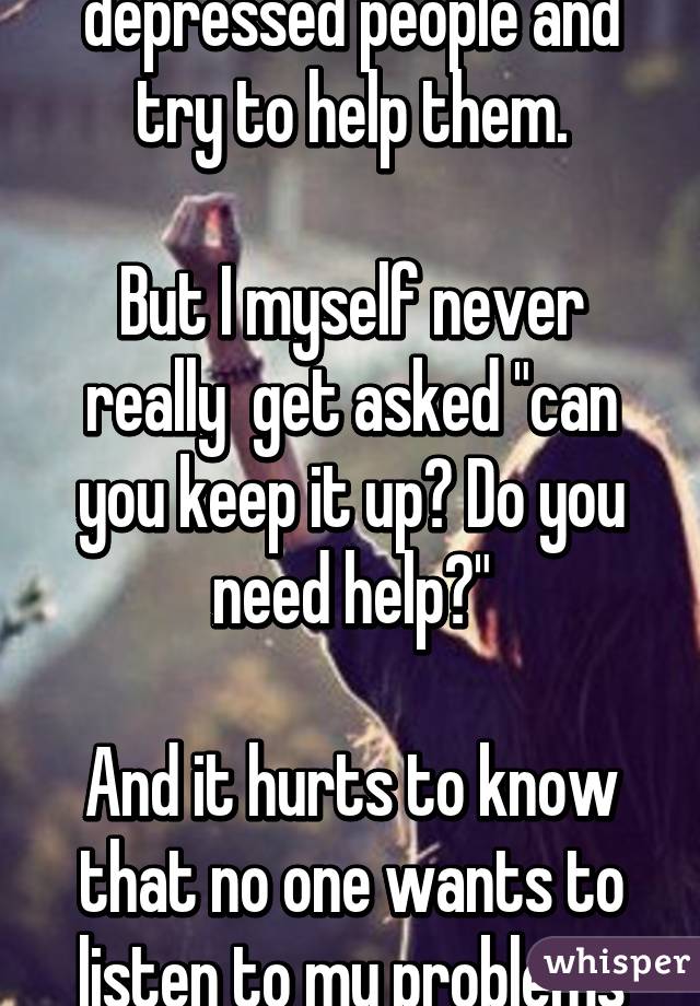 I always cheer up depressed people and try to help them.

But I myself never really  get asked "can you keep it up? Do you need help?"
 
And it hurts to know that no one wants to listen to my problems
