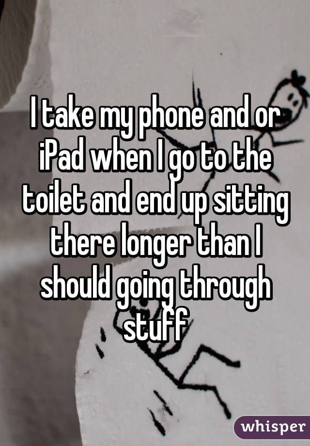 I take my phone and or iPad when I go to the toilet and end up sitting there longer than I should going through stuff