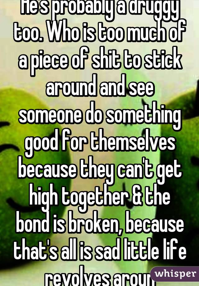 He's probably a druggy too. Who is too much of a piece of shit to stick around and see someone do something good for themselves because they can't get high together & the bond is broken, because that's all is sad little life revolves aroun