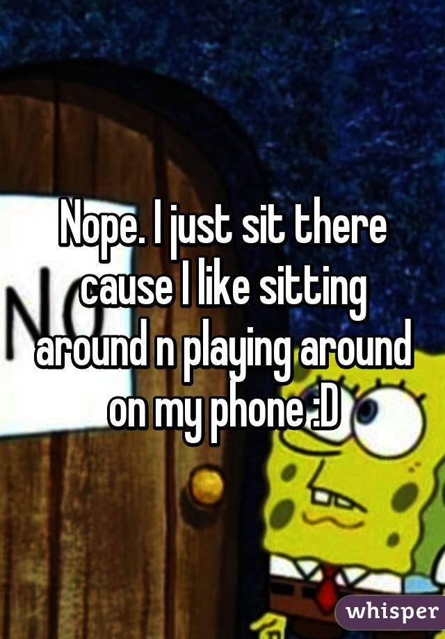 Nope. I just sit there cause I like sitting around n playing around on my phone :D