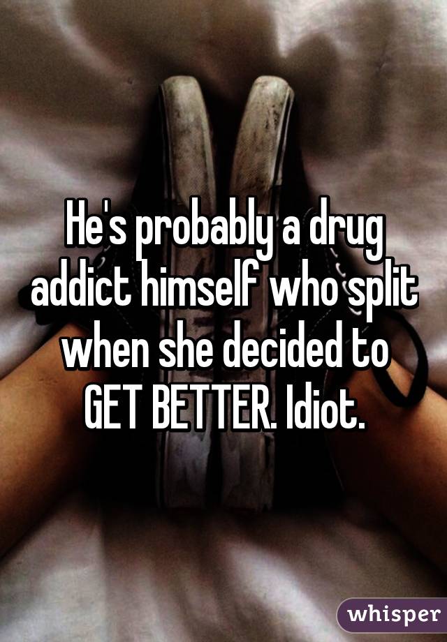 He's probably a drug addict himself who split when she decided to GET BETTER. Idiot.