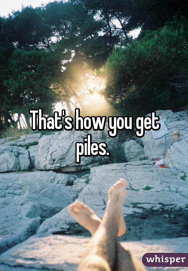 That's how you get piles. 