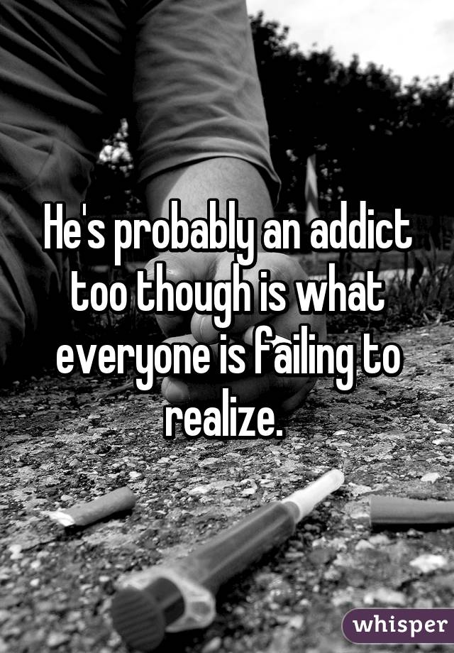 He's probably an addict too though is what everyone is failing to realize. 