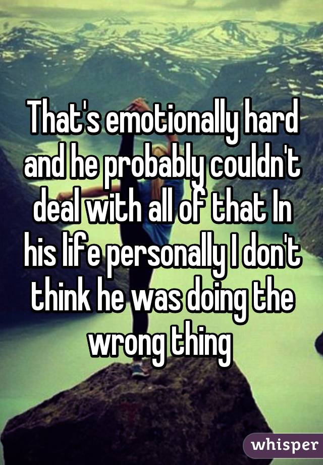 That's emotionally hard and he probably couldn't deal with all of that In his life personally I don't think he was doing the wrong thing 