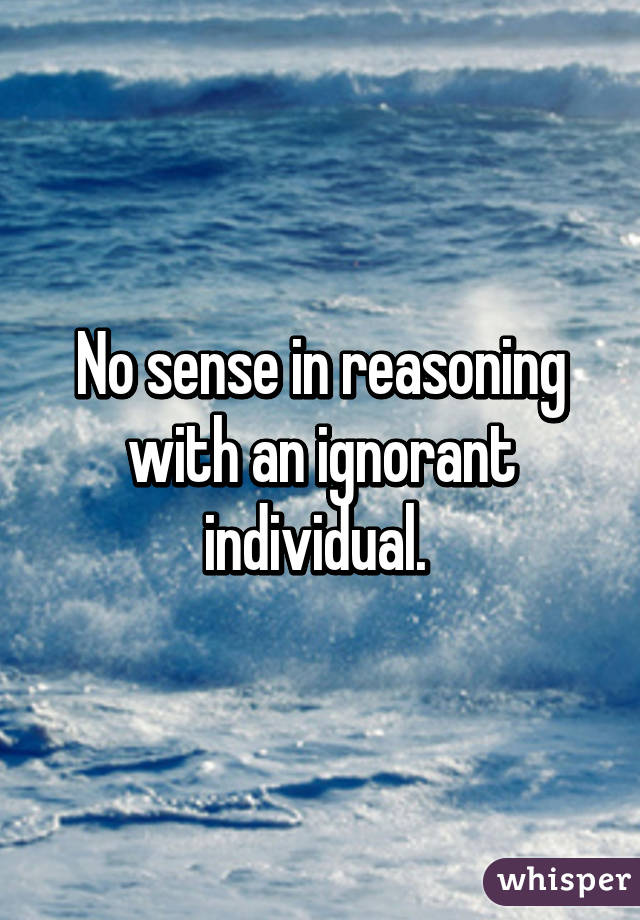 No sense in reasoning with an ignorant individual. 