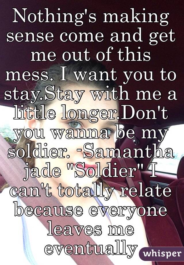 Nothing's making sense come and get me out of this mess. I want you to stay.Stay with me a little longer.Don't you wanna be my soldier. -Samantha jade "Soldier" I can't totally relate because everyone leaves me eventually 