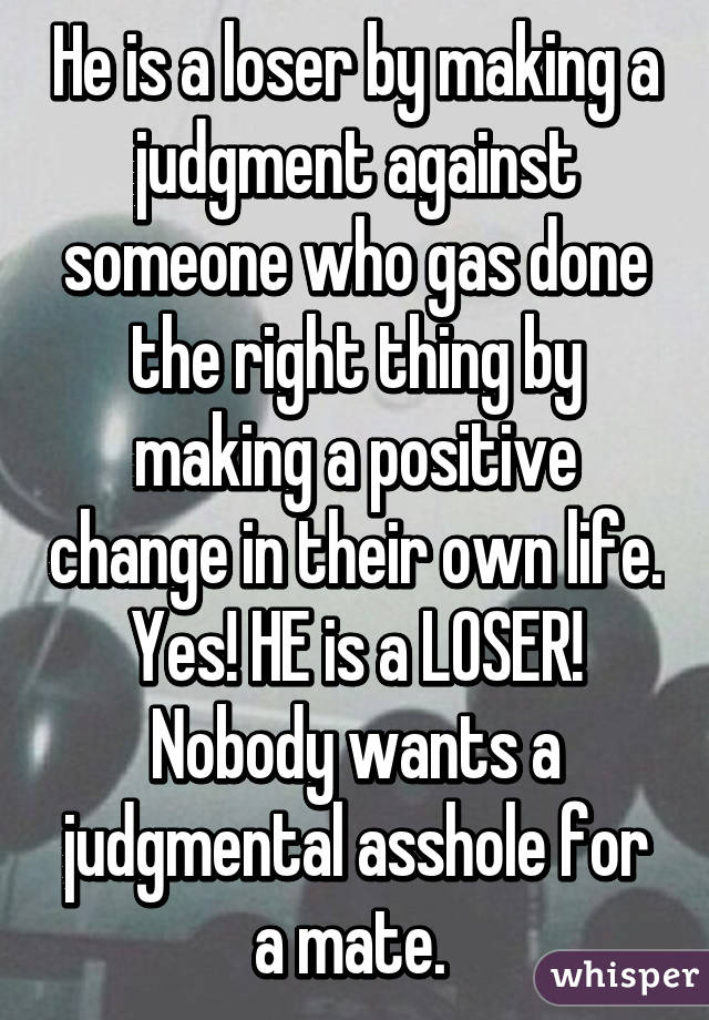 He is a loser by making a judgment against someone who gas done the right thing by making a positive change in their own life. Yes! HE is a LOSER! Nobody wants a judgmental asshole for a mate. 