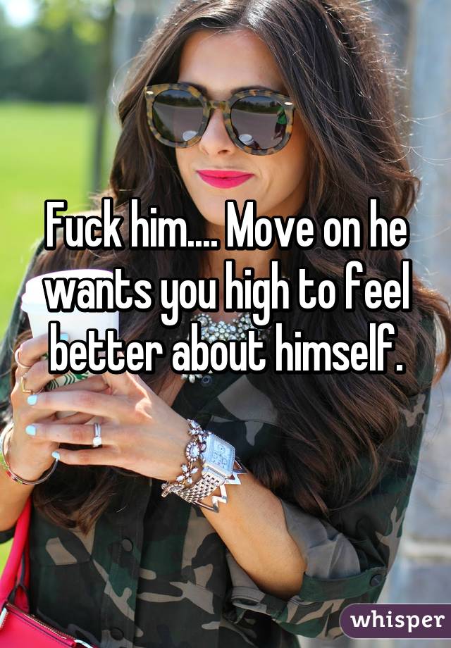 Fuck him.... Move on he wants you high to feel better about himself.
