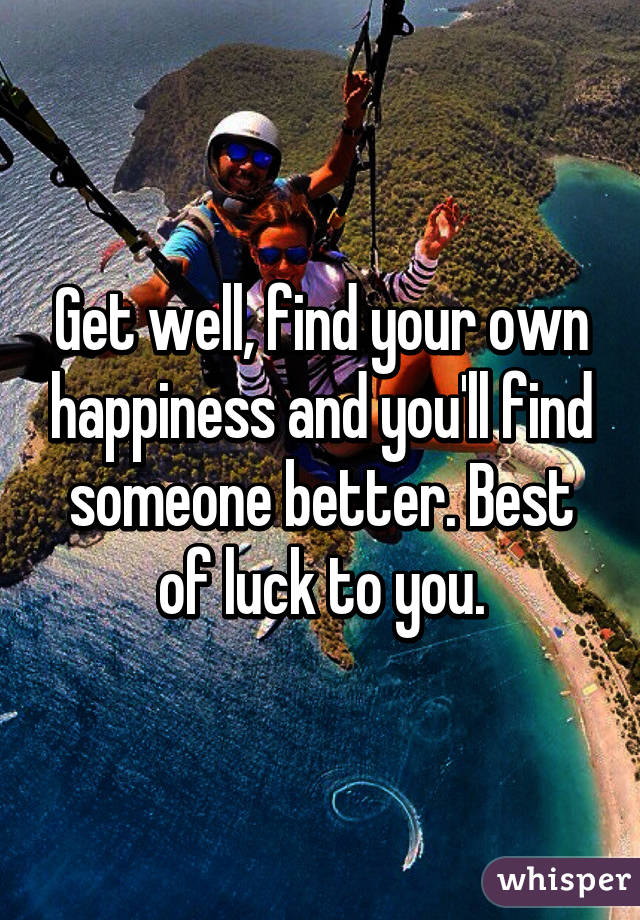 Get well, find your own happiness and you'll find someone better. Best of luck to you.