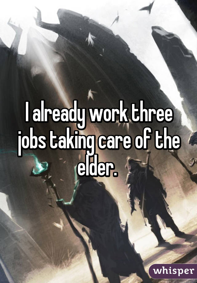 I already work three jobs taking care of the elder. 