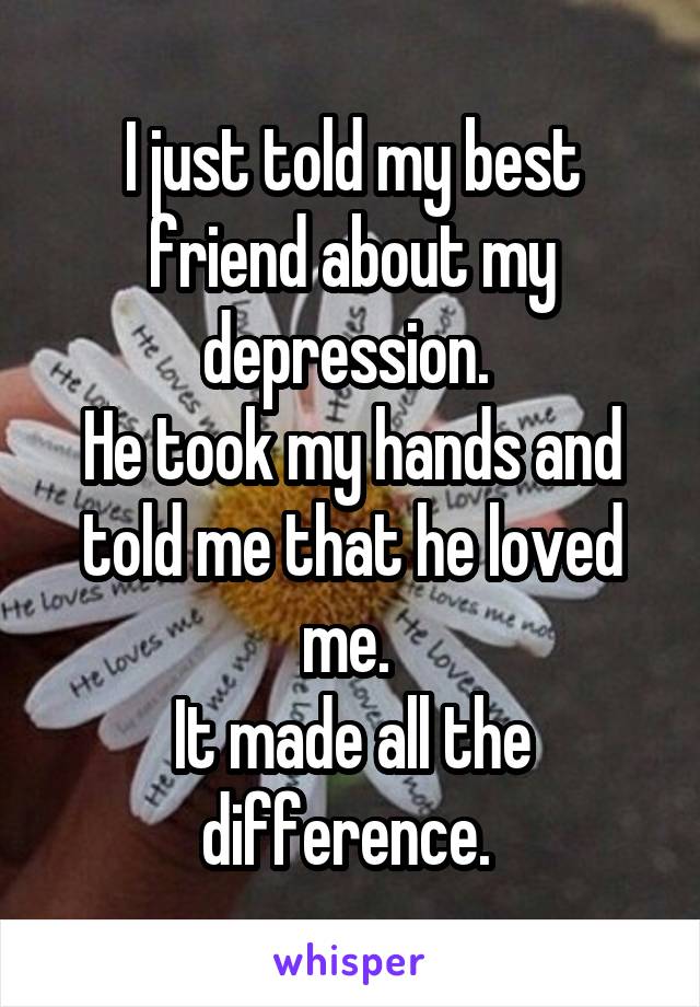 I just told my best friend about my depression. 
He took my hands and told me that he loved me. 
It made all the difference. 