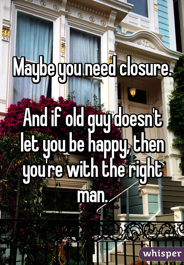 Maybe you need closure.

And if old guy doesn't let you be happy, then you're with the right man.