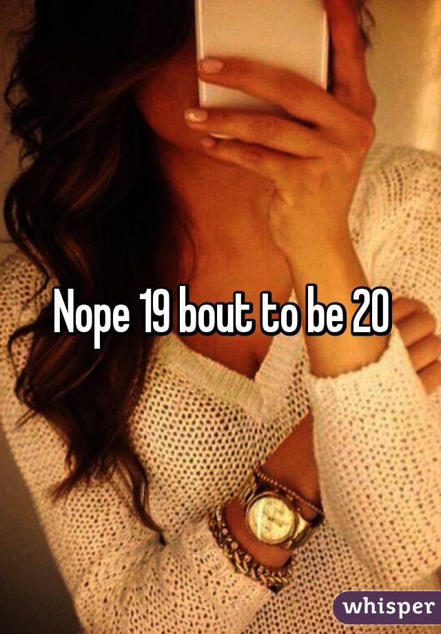 Nope 19 bout to be 20