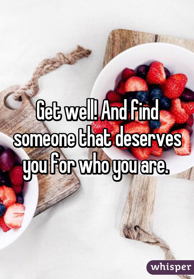 Get well! And find someone that deserves you for who you are. 