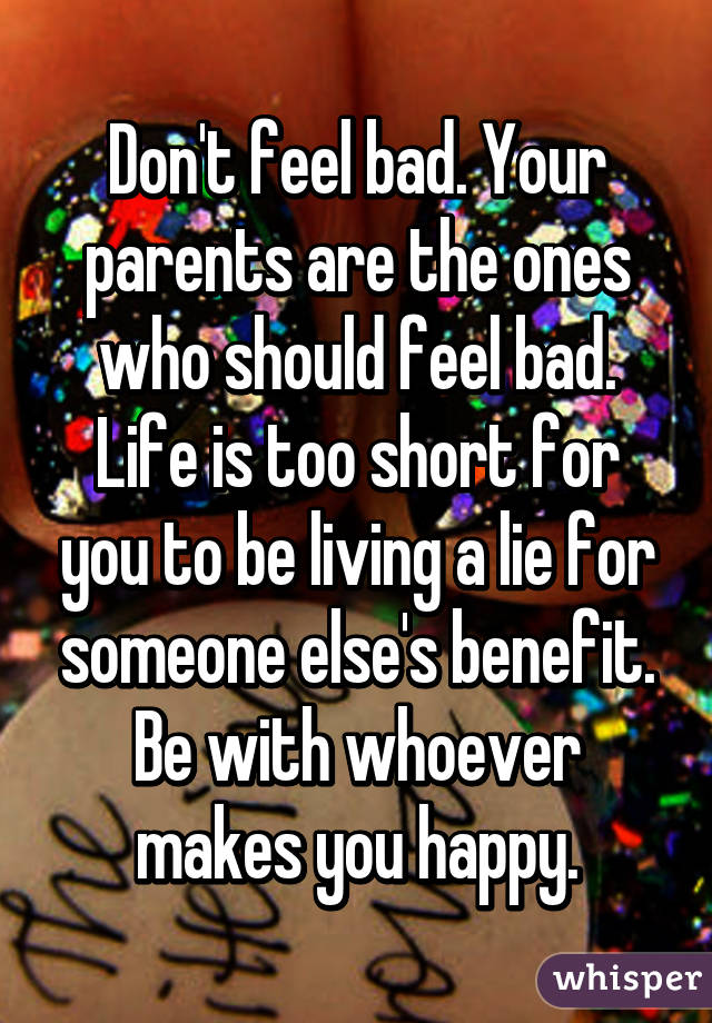 Don't feel bad. Your parents are the ones who should feel bad. Life is too short for you to be living a lie for someone else's benefit. Be with whoever makes you happy.