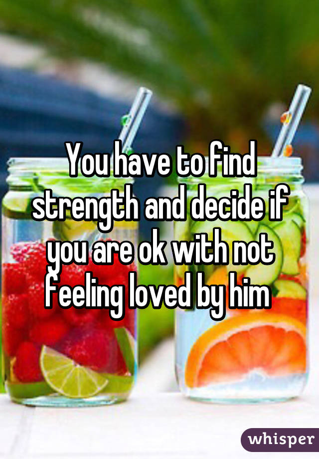 You have to find strength and decide if you are ok with not feeling loved by him 