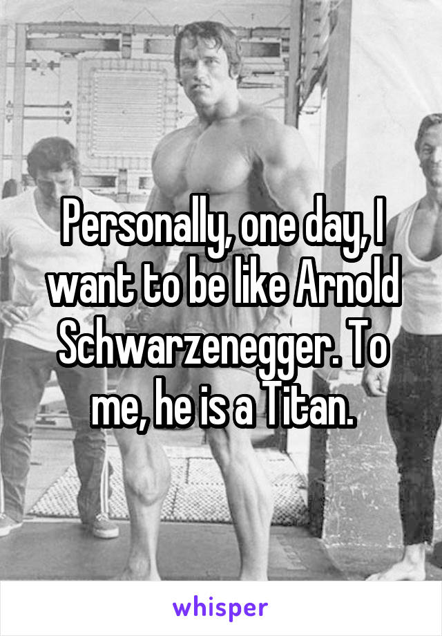 Personally, one day, I want to be like Arnold Schwarzenegger. To me, he is a Titan.