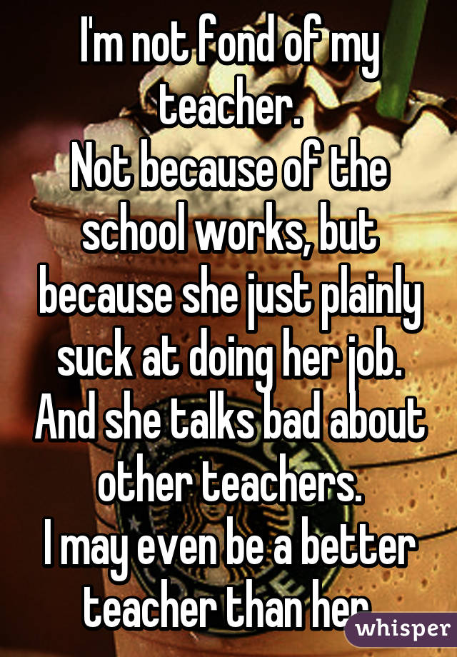 I'm not fond of my teacher.
Not because of the school works, but because she just plainly suck at doing her job. And she talks bad about other teachers.
I may even be a better teacher than her.