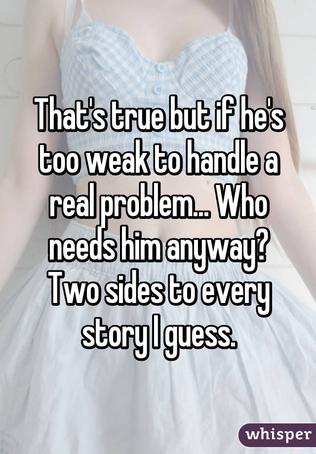 That's true but if he's too weak to handle a real problem... Who needs him anyway? Two sides to every story I guess.