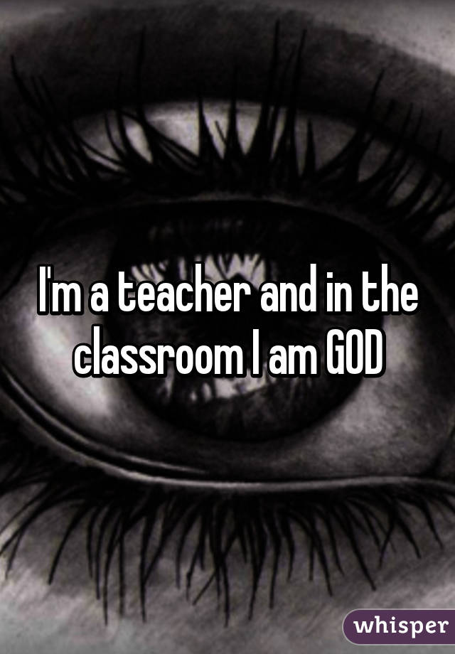 I'm a teacher and in the classroom I am GOD