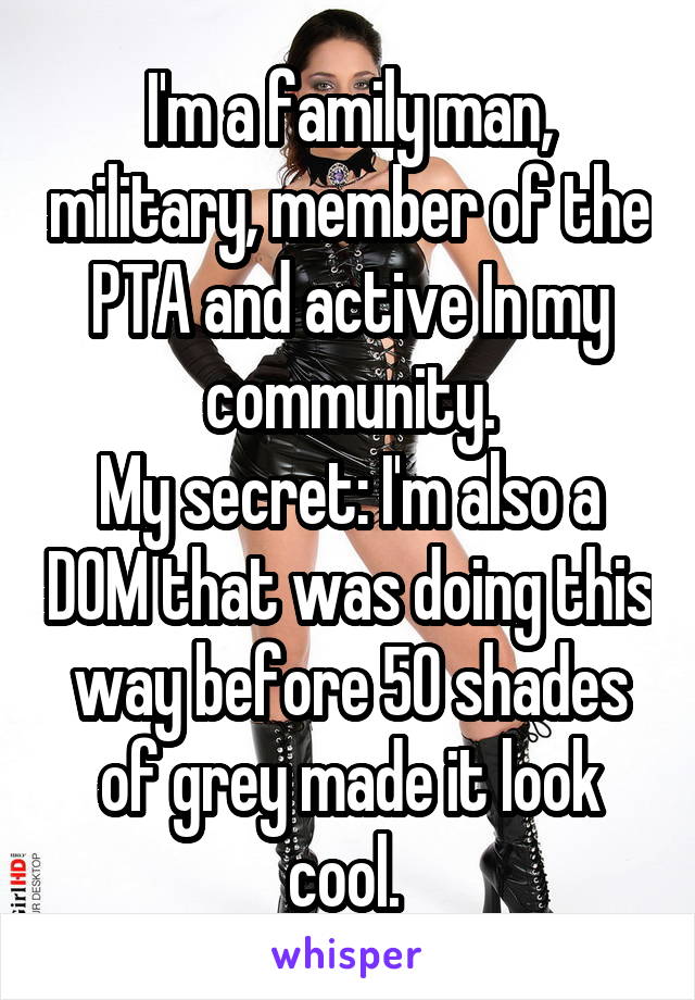 I'm a family man, military, member of the PTA and active In my community.
My secret: I'm also a DOM that was doing this way before 50 shades of grey made it look cool. 