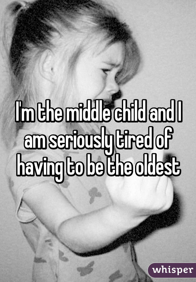 I'm the middle child and I am seriously tired of having to be the oldest