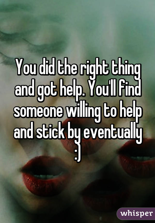 You did the right thing and got help. You'll find someone willing to help and stick by eventually :)