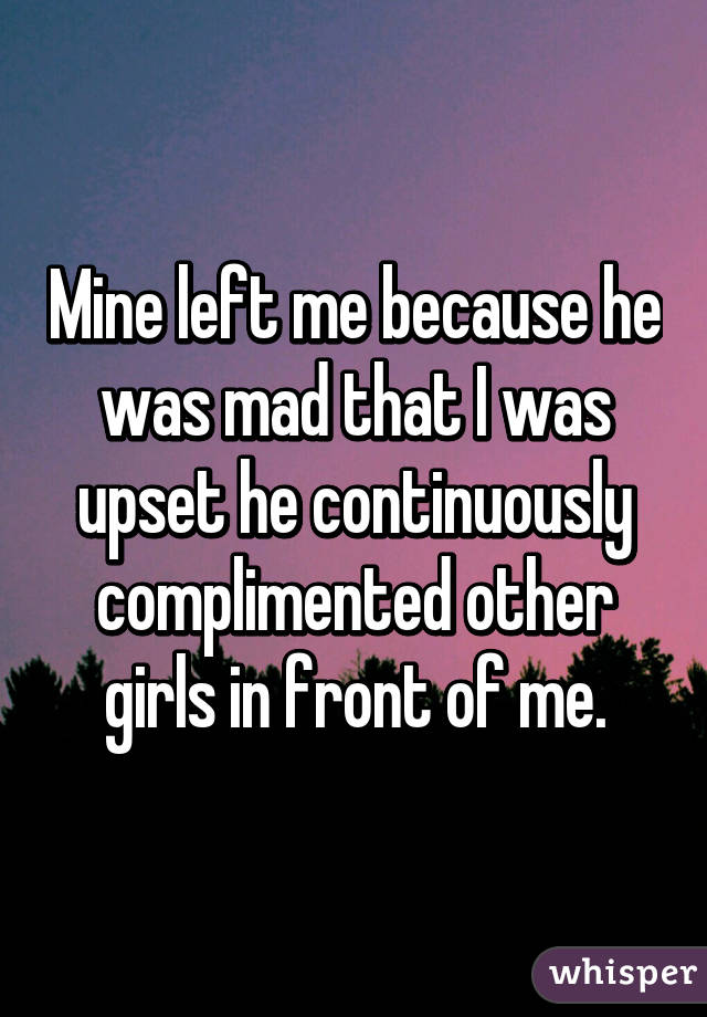 Mine left me because he was mad that I was upset he continuously complimented other girls in front of me.