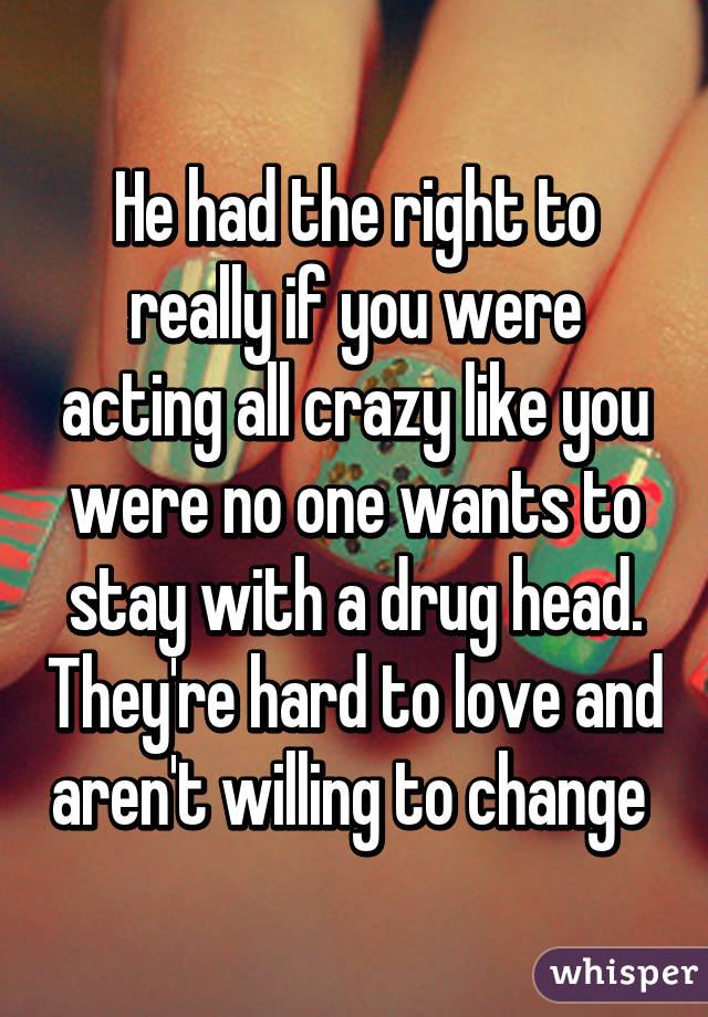 He had the right to really if you were acting all crazy like you were no one wants to stay with a drug head. They're hard to love and aren't willing to change 