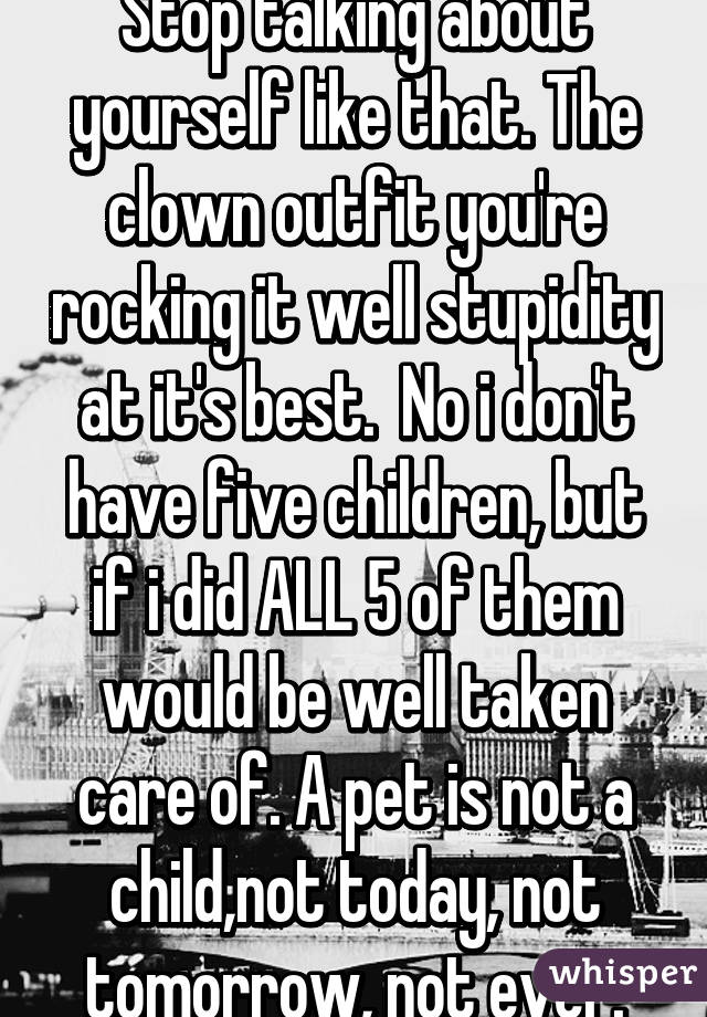 Stop talking about yourself like that. The clown outfit you're rocking it well stupidity at it's best.  No i don't have five children, but if i did ALL 5 of them would be well taken care of. A pet is not a child,not today, not tomorrow, not ever.