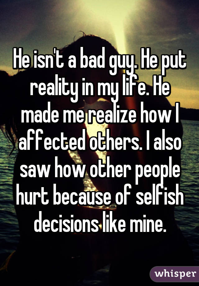 He isn't a bad guy. He put reality in my life. He made me realize how I affected others. I also saw how other people hurt because of selfish decisions like mine.