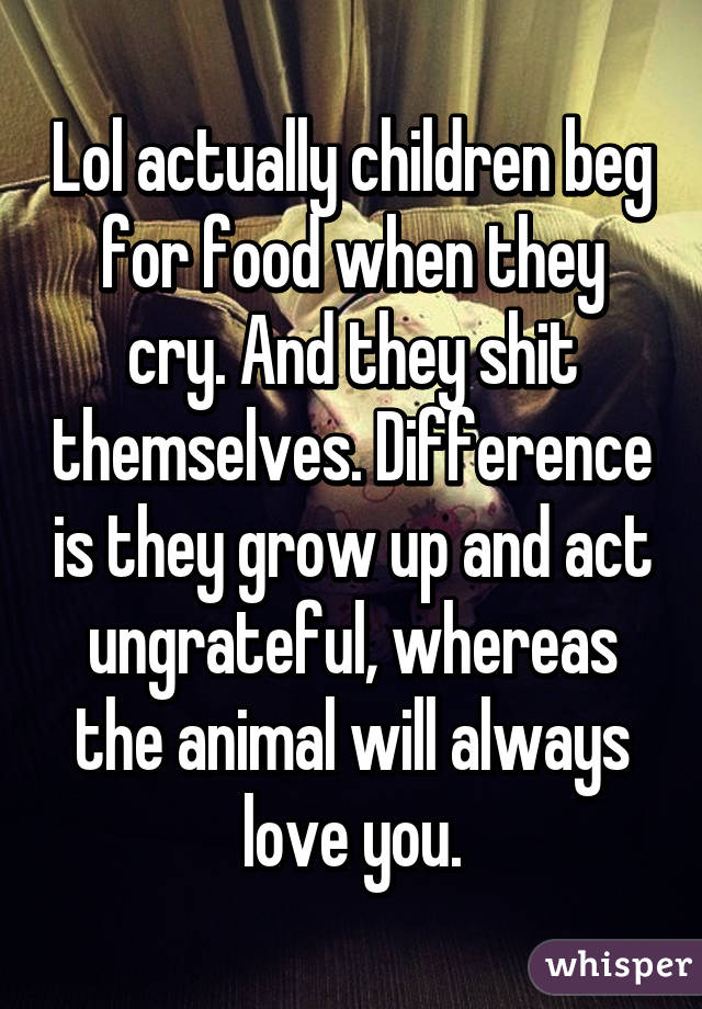 Lol actually children beg for food when they cry. And they shit themselves. Difference is they grow up and act ungrateful, whereas the animal will always love you.