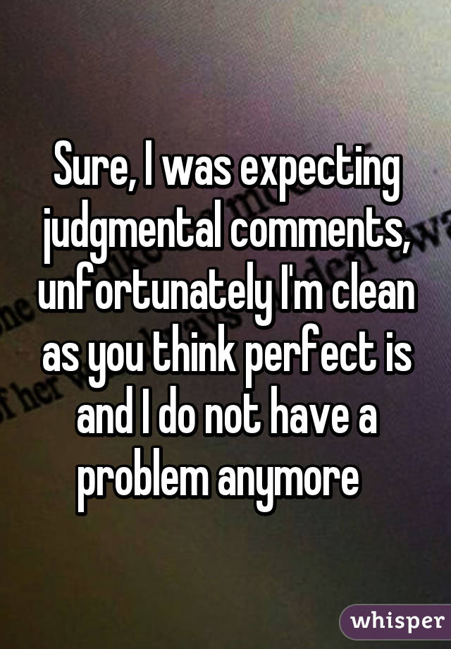 Sure, I was expecting judgmental comments, unfortunately I'm clean as you think perfect is and I do not have a problem anymore  