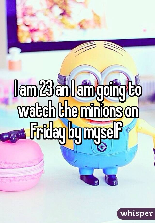 I am 23 an I am going to watch the minions on Friday by myself 