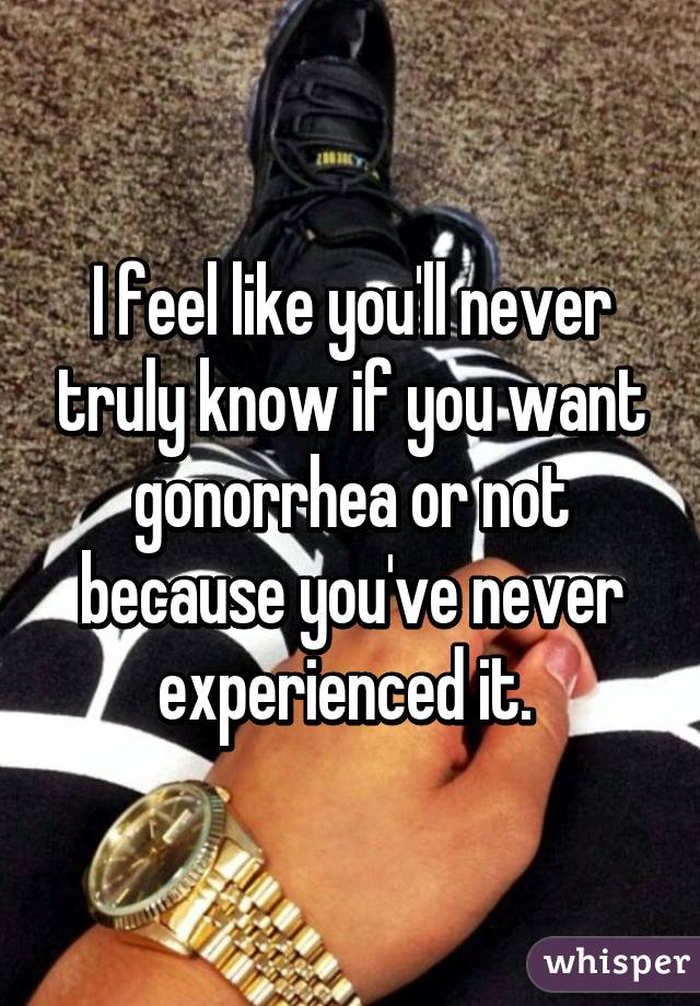 I feel like you'll never truly know if you want gonorrhea or not because you've never experienced it. 