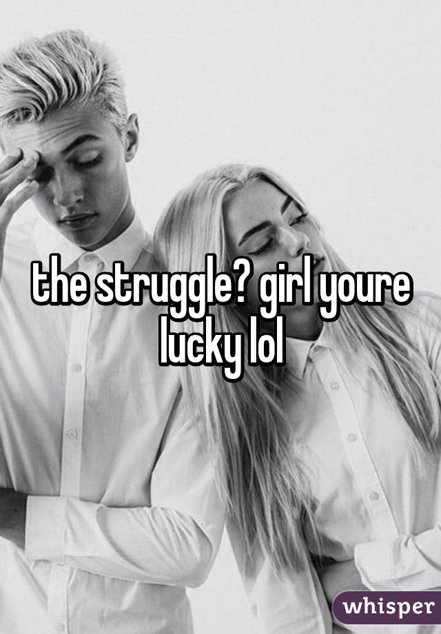 the struggle? girl youre lucky lol