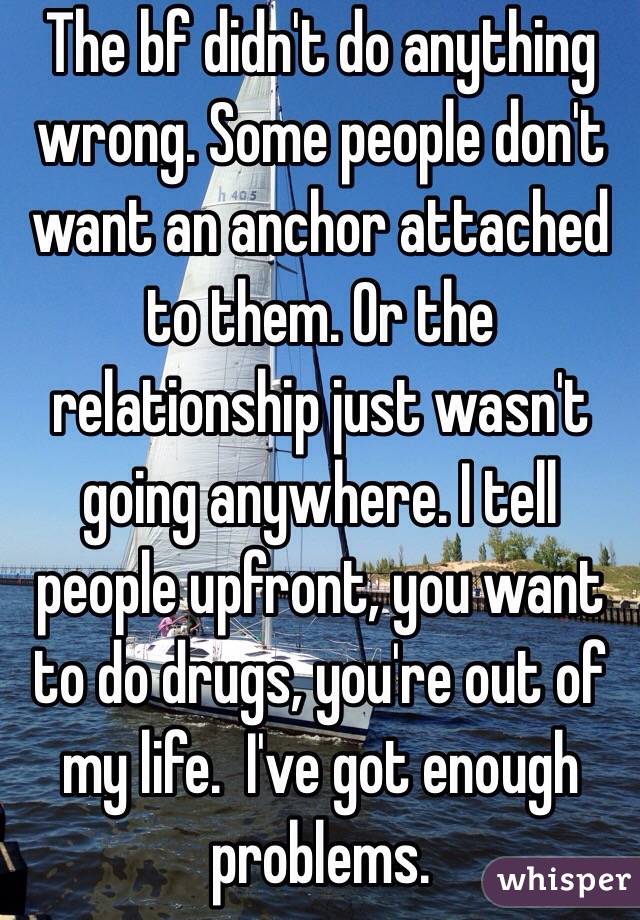 The bf didn't do anything wrong. Some people don't want an anchor attached to them. Or the relationship just wasn't going anywhere. I tell people upfront, you want to do drugs, you're out of my life.  I've got enough problems. 