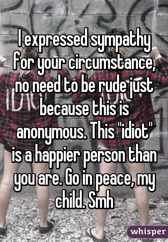 I expressed sympathy for your circumstance, no need to be rude just because this is anonymous. This "idiot" is a happier person than you are. Go in peace, my child. Smh