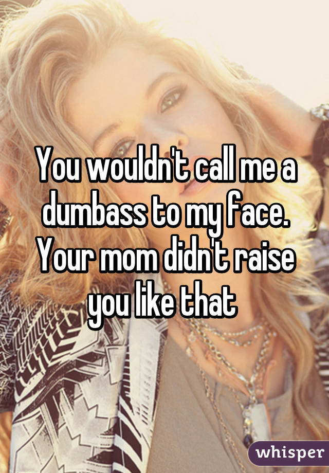 You wouldn't call me a dumbass to my face. Your mom didn't raise you like that 