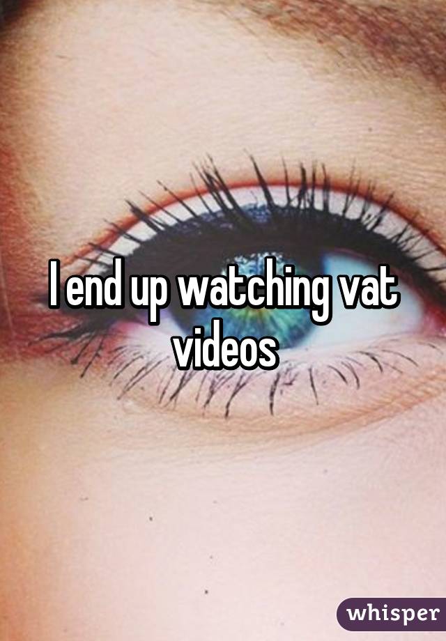 I end up watching vat videos