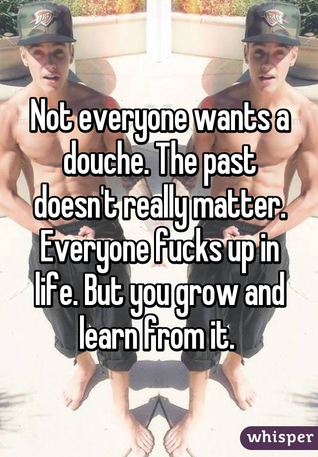 Not everyone wants a douche. The past doesn't really matter. Everyone fucks up in life. But you grow and learn from it. 