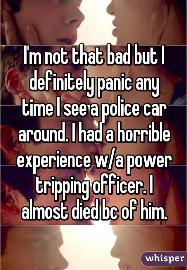 I'm not that bad but I definitely panic any time I see a police car around. I had a horrible experience w/a power tripping officer. I almost died bc of him.