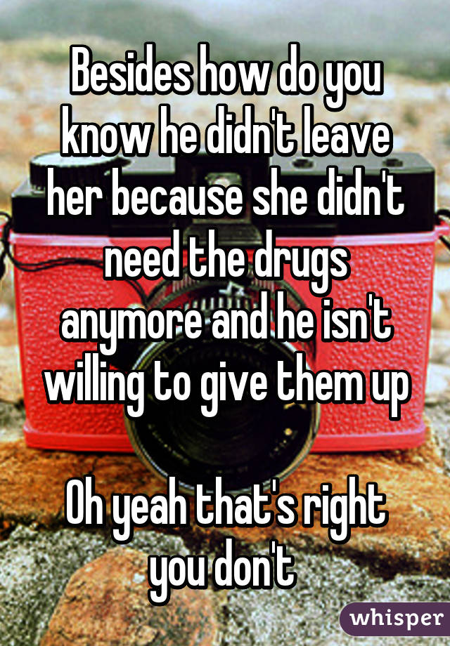 Besides how do you know he didn't leave her because she didn't need the drugs anymore and he isn't willing to give them up

Oh yeah that's right you don't 