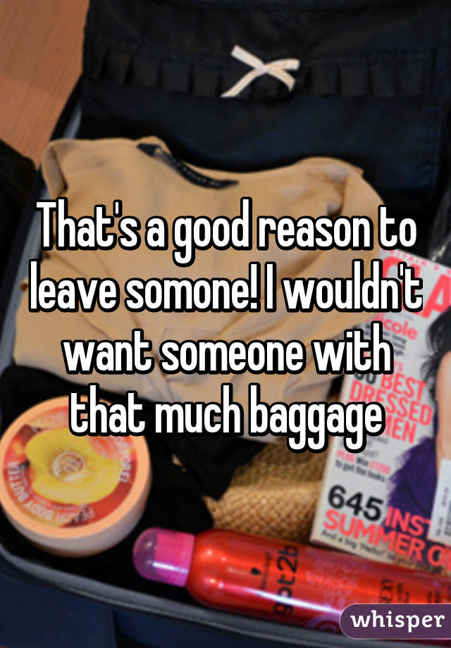 That's a good reason to leave somone! I wouldn't want someone with that much baggage