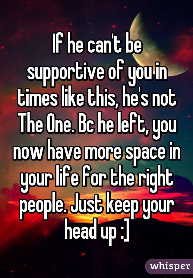 If he can't be supportive of you in times like this, he's not The One. Bc he left, you now have more space in your life for the right people. Just keep your head up :]