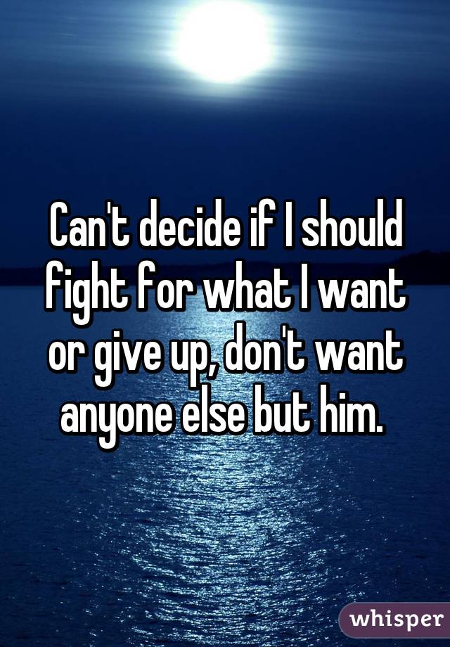 Can't decide if I should fight for what I want or give up, don't want anyone else but him. 