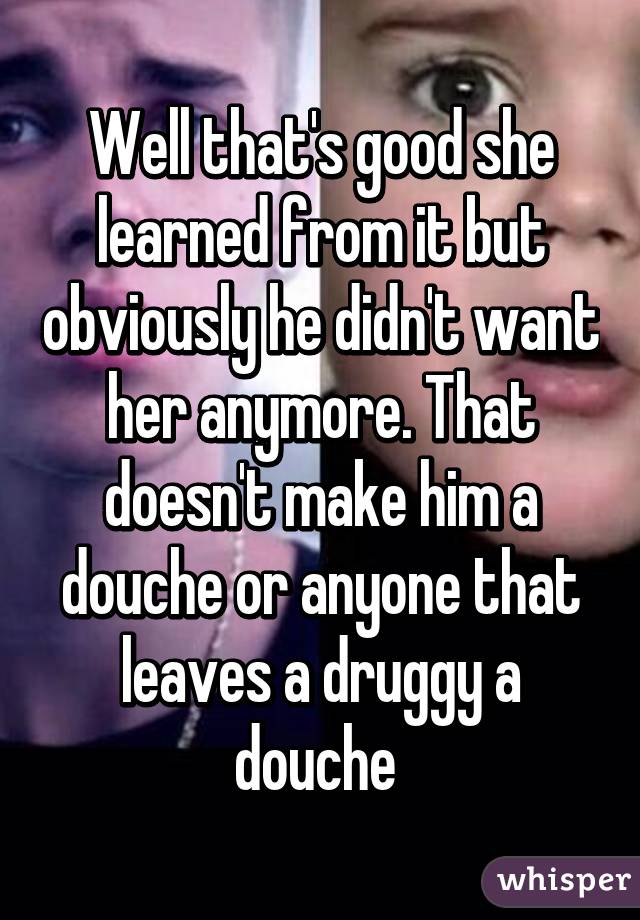 Well that's good she learned from it but obviously he didn't want her anymore. That doesn't make him a douche or anyone that leaves a druggy a douche 