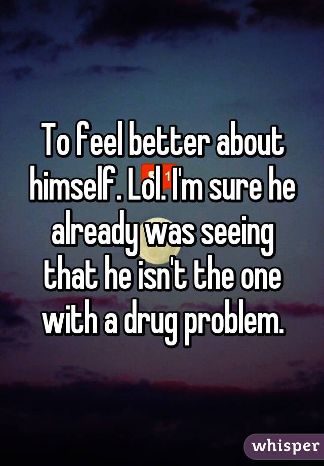 To feel better about himself. Lol. I'm sure he already was seeing that he isn't the one with a drug problem.