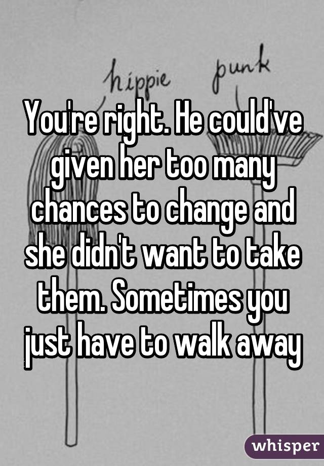 You're right. He could've given her too many chances to change and she didn't want to take them. Sometimes you just have to walk away